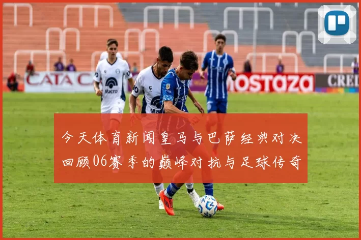 今天体育新闻皇马与巴萨经典对决回顾06赛季的巅峰对抗与足球传奇