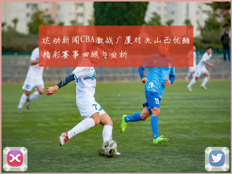 运动新闻CBA激战广厦对决山西优酷精彩赛事回顾与分析