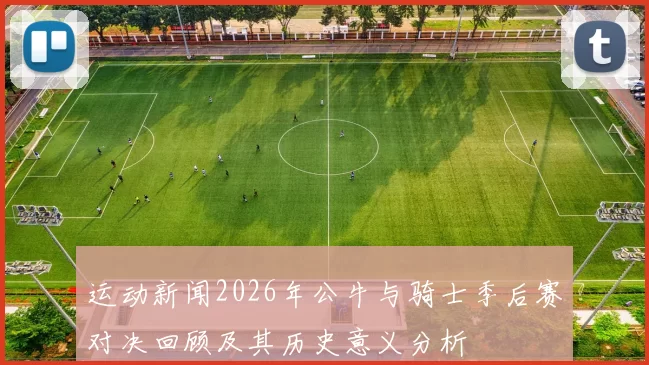 运动新闻2026年公牛与骑士季后赛对决回顾及其历史意义分析