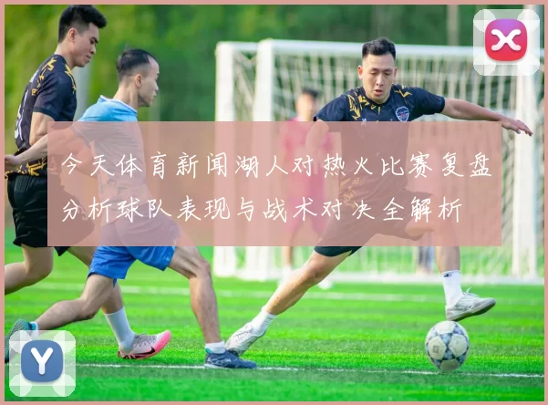 今天体育新闻湖人对热火比赛复盘分析球队表现与战术对决全解析