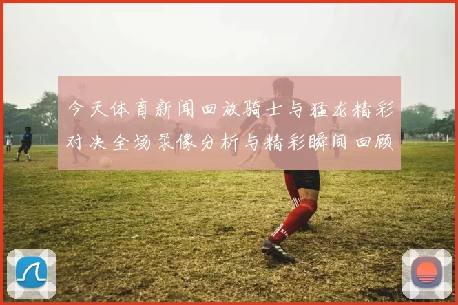 今天体育新闻回放骑士与猛龙精彩对决全场录像分析与精彩瞬间回顾