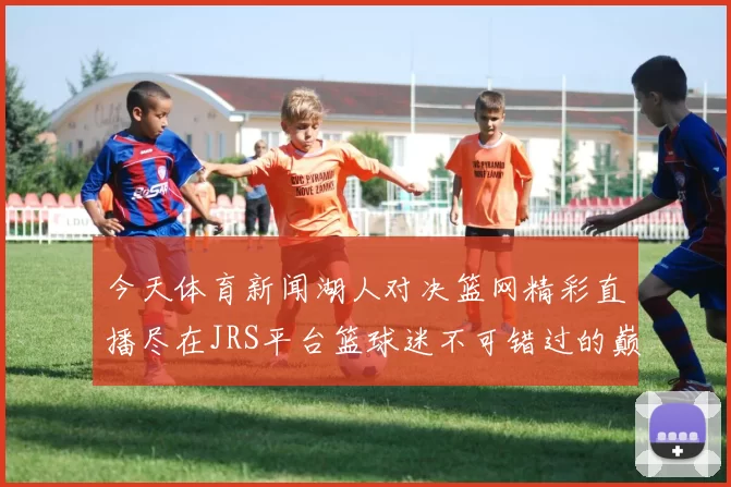 今天体育新闻湖人对决篮网精彩直播尽在JRS平台篮球迷不可错过的巅峰对决