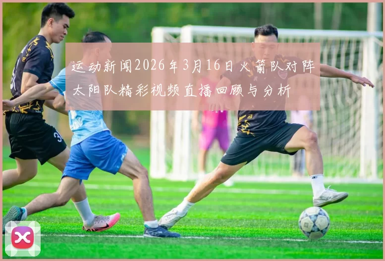 运动新闻2026年3月16日火箭队对阵太阳队精彩视频直播回顾与分析